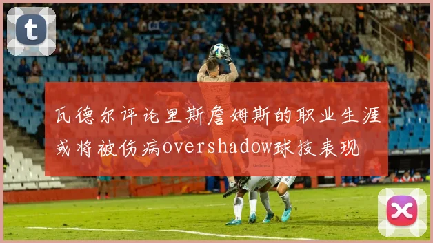 瓦德尔评论里斯詹姆斯的职业生涯或将被伤病overshadow球技表现