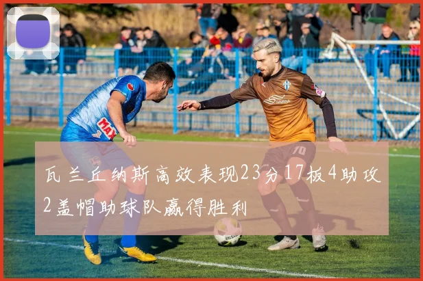 瓦兰丘纳斯高效表现23分17板4助攻2盖帽助球队赢得胜利